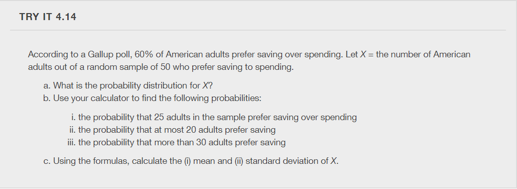 TRY IT 4.14
According to a Gallup poll, 60% of American adults prefer saving over spending. Let X = the number of American
adults out of a random sample of 50 who prefer saving to spending.
a. What is the probability distribution for X?
b. Use your calculator to find the following probabilities:
i. the probability that 25 adults in the sample prefer saving over spending
ii. the probability that at most 20 adults prefer saving
iii. the probability that more than 30 adults prefer saving
c. Using the formulas, calculate the (i) mean and (ii) standard deviation of X.
