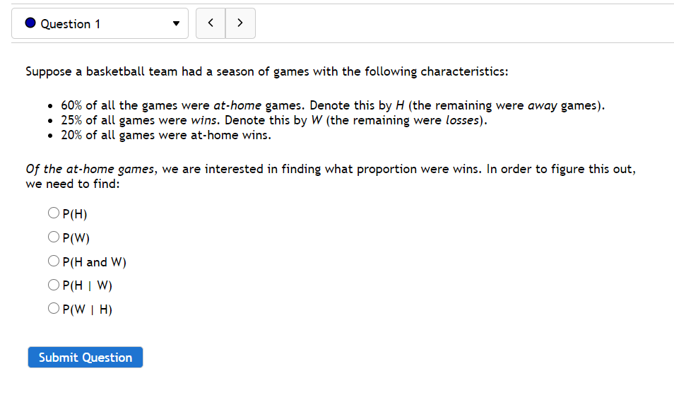 Question 1
>
Suppose a basketball team had a season of games with the following characteristics:
• 60% of all the games were at-home games. Denote this by H (the remaining were away games).
• 25% of all games were wins. Denote this by W (the remaining were losses).
• 20% of all games were at-home wins.
Of the at-home games, we are interested in finding what proportion were wins. In order to figure this out,
we need to find:
O P(H)
O P(W)
P(H and W)
O P(H I W)
Ο Ρ(W I Η)
Submit Question
