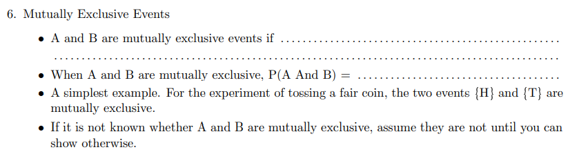 6. Mutually Exclusive Events
• A and B are mutually exclusive events if
• When A and B are mutually exclusive, P(A And B)
• A simplest example. For the experiment of tossing a fair coin, the two events {H} and {T} are
mutually exclusive.
• If it is not known whether A and B are mutually exclusive, assume they are not until you can
show otherwise.

