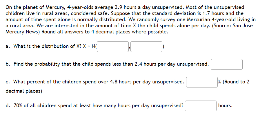 On the planet of Mercury, 4-year-olds average 2.9 hours a day unsupervised. Most of the unsupervised
children live in rural areas, considered safe. Suppose that the standard deviation is 1.7 hours and the
amount of time spent alone is normally distributed. We randomly survey one Mercurian 4-year-old living in
a rural area. We are interested in the amount of time X the child spends alone per day. (Source: San Jose
Mercury News) Round all answers to 4 decimal places where possible.
a. What is the distribution of X? X - N
b. Find the probability that the child spends less than 2.4 hours per day unsupervised.
c. What percent of the children spend over 4.8 hours per day unsupervised.
% (Round to 2
decimal places)
d. 70% of all children spend at least how many hours per day unsupervised?
hours.

