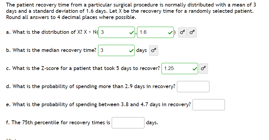 The patient recovery time from a particular surgical procedure is normally distributed with a mean of 3
days and a standard deviation of 1.6 days. Let X be the recovery time for a randomly selected patient.
Round all answers to 4 decimal places where possible.
a. What is the distribution of X? X - N( 3
1.6
b. What is the median recovery time? 3
v days o
c. What is the Z-score for a patient that took 5 days to recover? 1.25
d. What is the probability of spending more than 2.9 days in recovery?
e. What is the probability of spending between 3.8 and 4.7 days in recovery?
f. The 75th percentile for recovery times is
days.
