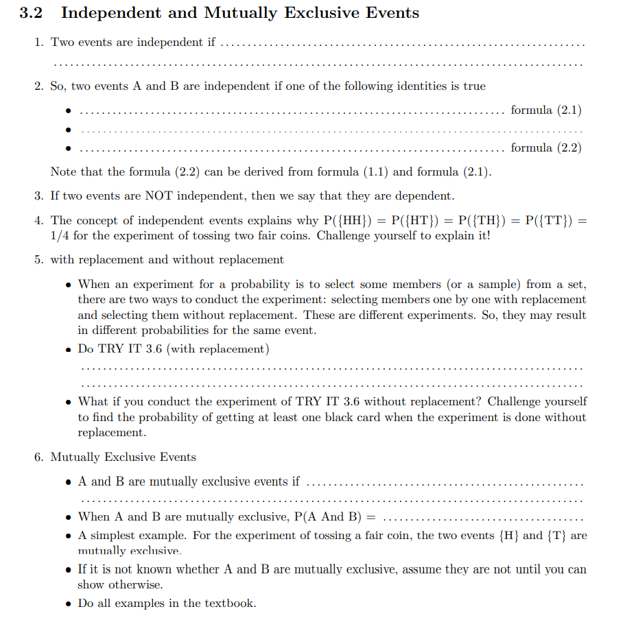 3.2 Independent and Mutually Exclusive Events
1. Two events are independent if
2. So, two events A and B are independent if one of the following identities is true
formula (2.1)
formula (2.2)
Note that the formula (2.2) can be derived from formula (1.1) and formula (2.1).
3. If two events are NOT independent, then we say that they are dependent.
4. The concept of independent events explains why P({HH}) = P({HT}) = P({TH}) = P({TT})
1/4 for the experiment of tossing two fair coins. Challenge yourself to explain it!
5. with replacement and without replacement
• When an experiment for a probability is to select some members (or a sample) from a set,
there are two ways to conduct the experiment: selecting members one by one with replacement
and selecting them without replacement. These are different experiments. So, they may result
in different probabilities for the same event.
• Do TRY IT 3.6 (with replacement)
• What if you conduct the experiment of TRY IT 3.6 without replacement? Challenge yourself
to find the probability of getting at least one black card when the experiment is done without
replacement.
6. Mutually Exclusive Events
• A and B are mutually exclusive events if
• When A and B are mutually exclusive, P(A And B) :
• A simplest example. For the experiment of tossing a fair coin, the two events {H} and {T} are
mutually exclusive.
• If it is not known whether A and B are mutually exclusive, assume they are not until you can
show otherwise.
Do all examples in the textbook.
