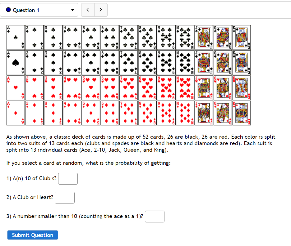 Question 1
>
A
* * * * * * * *
A
As shown above, a classic deck of cards is made up of 52 cards, 26 are black, 26 are red. Each color is split
into two suits of 13 cards each (clubs and spades are black and hearts and diamonds are red). Each suit is
split into 13 individual cards (Ace, 2-10, Jack, Queen, and King).
If you select a card at random, what is the probability of getting:
1) A(n) 10 of Club s?
2) A Club or Heart?
3) A number smaller than 10 (counting the ace as a 1)?
Submit Question
64

