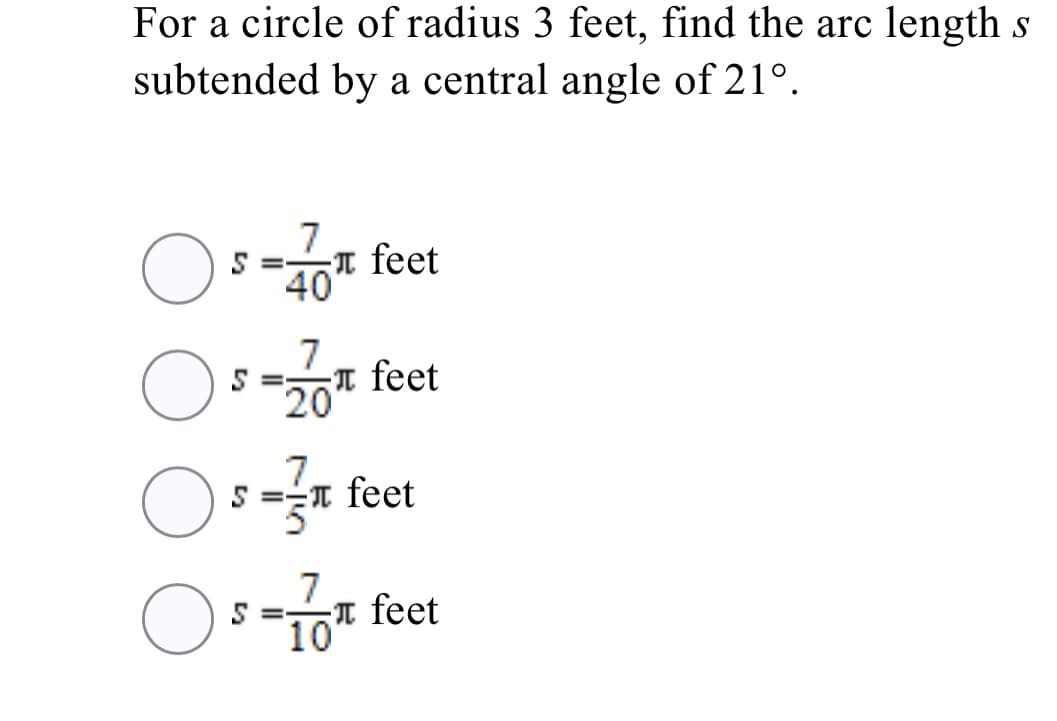 For a circle of radius 3 feet, find the arc length s
subtended by a central angle of 21°.
7
5 =-
T feet
40
7
T feet
20
7.
T feet
7
T feet
10
