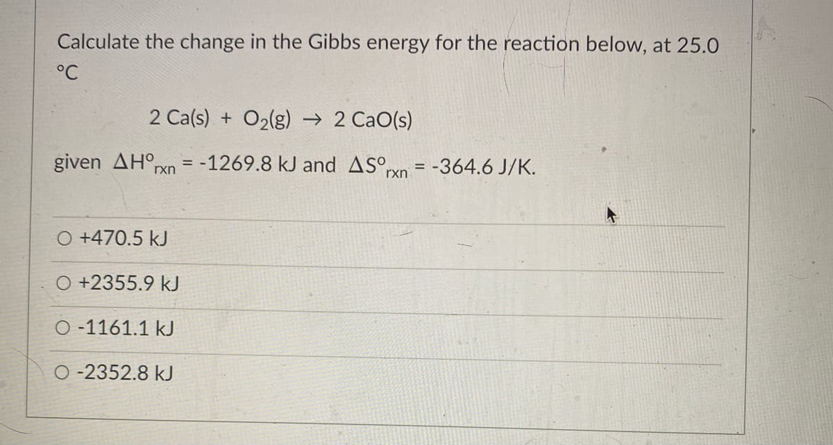 Calculate the change in the Gibbs energy for the reaction below, at 25.O
°C
2 Ca(s) + O2(g) → 2 CaO(s)
given ΔΗο,
Prxn = -1269.8 kJ and ASºyn = -364.6 J/K.
rxn
O +470.5 kJ
O +2355.9 kJ
O -1161.1 kJ
O -2352.8 kJ
