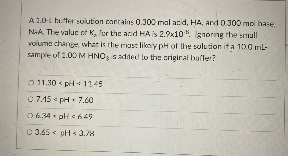 A 1.0-L buffer solution contains 0.300 mol acid, HA, and 0.300 mol base,
NaA. The value of K, for the acid HA is 2.9x10-8. Ignoring the small
volume change, what is the most likely pH of the solution if a 10.0 mL-
sample of 1.00M HNO3 is added to the original buffer?
O 11.30 < pH < 11.45
O 7.45 < pH < 7.60
O 6.34 < pH < 6.49
O 3.65 < pH < 3.78
