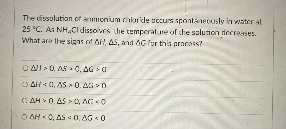 The dissolution of ammonium chloride occurs spontaneously in water at
25 °C. As NH4CI dissolves, the temperature of the solution decreases.
What are the signs of AH, AS, and AG for this process?
AH > 0, AS > 0, AG > O
Ο ΔΗ< 0 , AS0 , ΔG
AH > 0, AS > 0, AG < 0
Ο ΔΗ< 0 , ΔS0, ΔG<0
