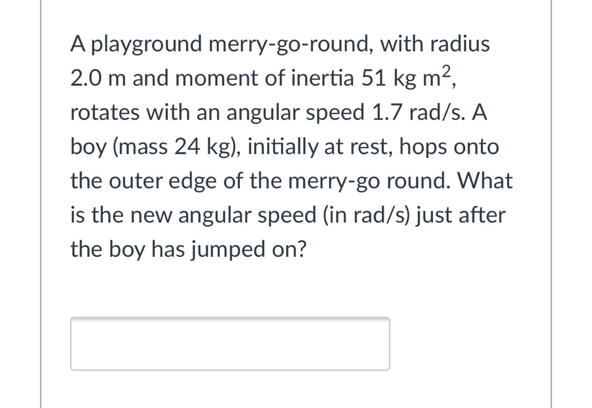 A playground merry-go-round, with radius
2.0 m and moment of inertia 51 kg m²,
rotates with an angular speed 1.7 rad/s. A
boy (mass 24 kg), initially at rest, hops onto
the outer edge of the merry-go round. What
is the new angular speed (in rad/s) just after
the boy has jumped on?
