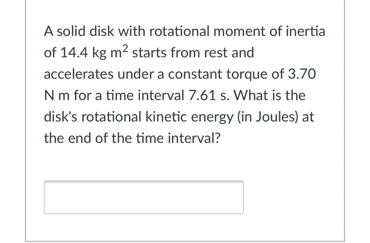 A solid disk with rotational moment of inertia
of 14.4 kg m2 starts from rest and
accelerates under a constant torque of 3.70
N m for a time interval 7.61 s. What is the
disk's rotational kinetic energy (in Joules) at
the end of the time interval?
