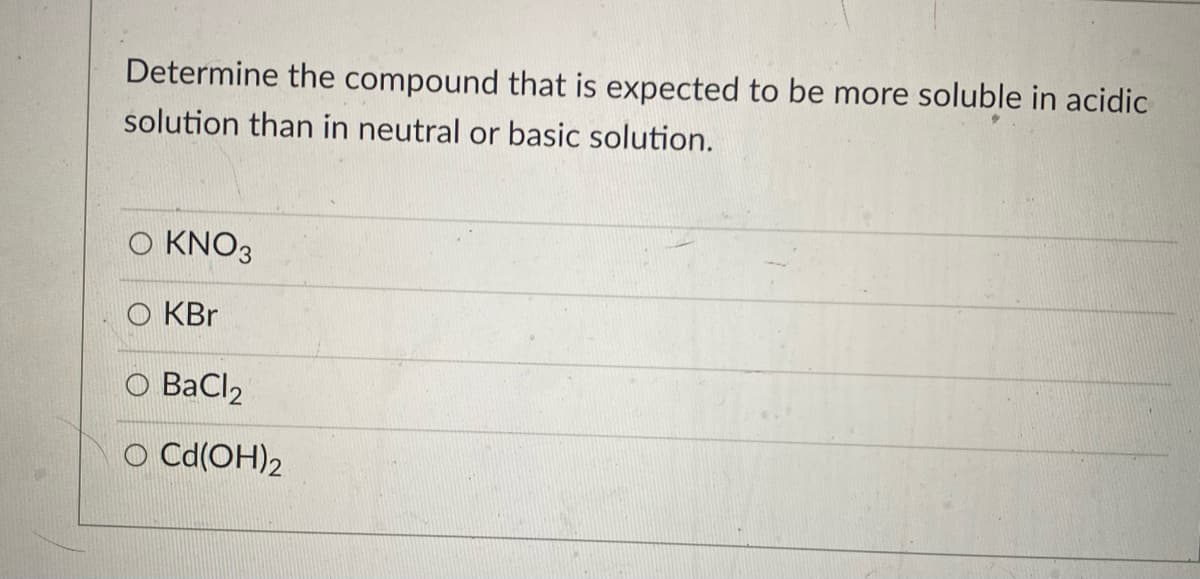 Determine the compound that is expected to be more soluble in acidic
solution than in neutral or basic solution.
O KNO3
O KBr
BaCl2
O Cd(OH)2
