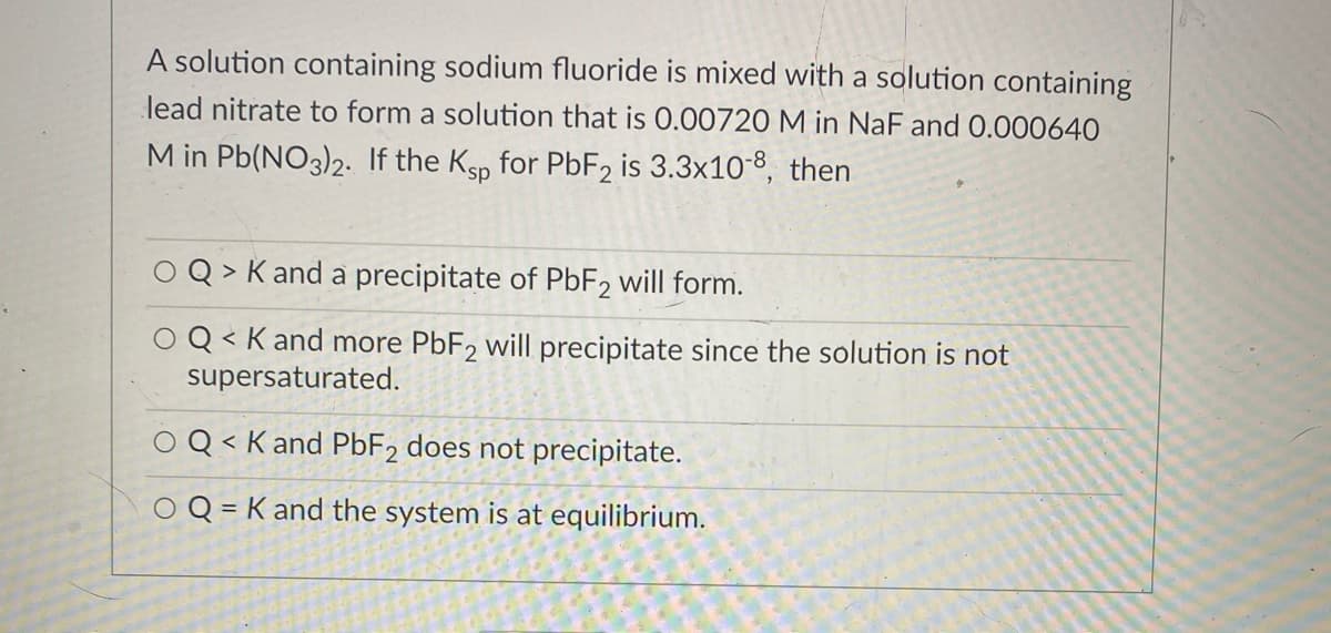 A solution containing sodium fluoride is mixed with a solution containing
lead nitrate to form a solution that is 0.00720 M in NaF and 0.000640
M in Pb(NO3)2. If the Ksp for PBF2 is 3.3x10-8, then
O Q > K and a precipitate of PBF2 will form.
Q< K and more PBF2 will precipitate since the solution is not
supersaturated.
Q < K and PBF2 does not precipitate.
く
O Q = K and the system is at equilibrium.
