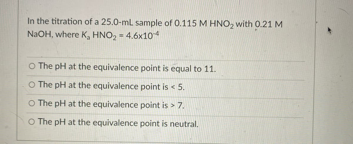 In the titration of a 25.0-mL sample of 0.115 M HNO, with 0.21 M
NaOH, where K, HNO2 = 4.6x104
%3D
O The pH at the equivalence point is equal to 11.
The pH at the equivalence point is < 5.
O The pH at the equivalence point is > 7.
The pH at the equivalence point is neutral.
