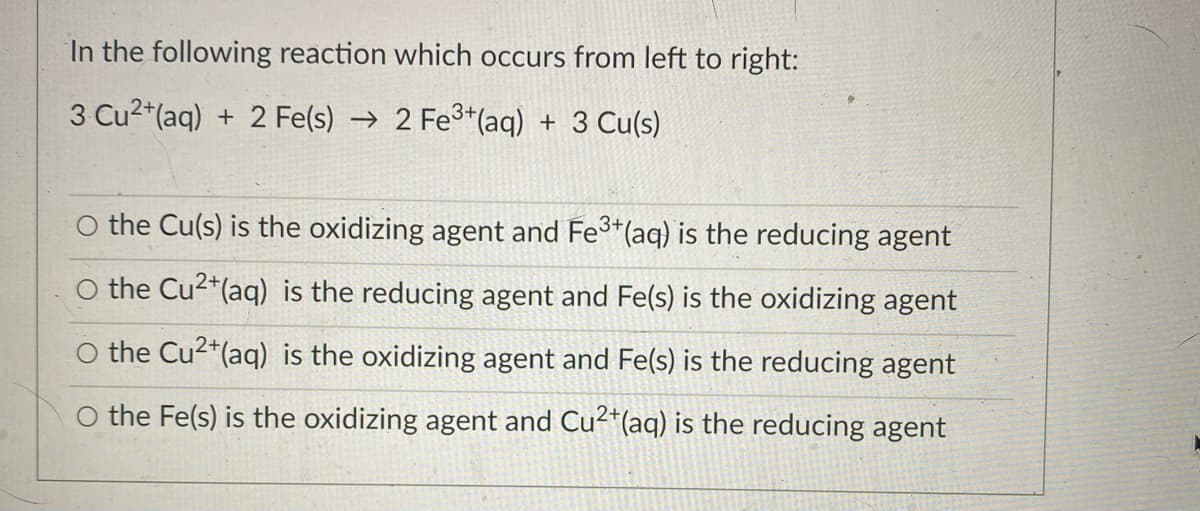 In the following reaction which occurs from left to right:
3 Cu2*(aq) + 2 Fe(s) → 2 Fe3*(aq) + 3 Cu(s)
the Cu(s) is the oxidizing agent and Fe*(aq) is the reducing agent
the Cu2*(aq) is the reducing agent and Fe(s) is the oxidizing agent
the Cu2*(aq) is the oxidizing agent and Fe(s) is the reducing agent
O the Fe(s) is the oxidizing agent and Cu²*(aq) is the reducing agent
