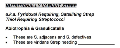NUTRITIONALLY VARIANT STREP
a.k.a. Pyridoxal Requiring, Satelliting Strep
Thiol Requiring Streptococci
Abiotrophia & Granulicatella
These are S. adjacens and S. defectives
These are viridans Strep needing.
