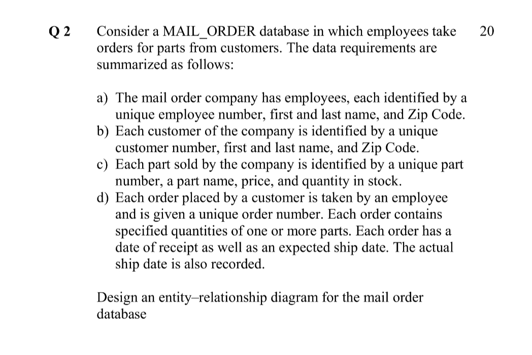 Consider a MAIL_ORDER database in which employees take
orders for parts from customers. The data requirements are
Q 2
summarized as follows:
a) The mail order company has employees, each identified by a
unique employee number, first and last name, and Zip Code.
b) Each customer of the company is identified by a unique
customer number, first and last name, and Zip Code.
c) Each part sold by the company is identified by a unique part
number, a part name, price, and quantity in stock.
d) Each order placed by a customer is taken by an employee
and is given a unique order number. Each order contains
specified quantities of one or more parts. Each order has a
date of receipt as well as an expected ship date. The actual
ship date is also recorded.
Design an entity-relationship diagram for the mail order
database
20
