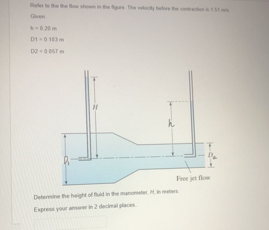 Refer to the the flow shown in the figure. The velocity before the contraction is 1.51 m/s.
Given:
h = 0.20 m
D1 = 0.103 m
D2 = 0.057 m
D₁
H
h
Free jet flow
Determine the height of fluid in the manometer, H, in meters.
Express your answer in 2 decimal places..