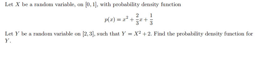 Let X be a random variable, on [0, 1], with probability density function
2
1
p(x) = x² + x+
3
Let Y be a random variable on [2,3], such that Y = X² +2. Find the probability density function for
Y.