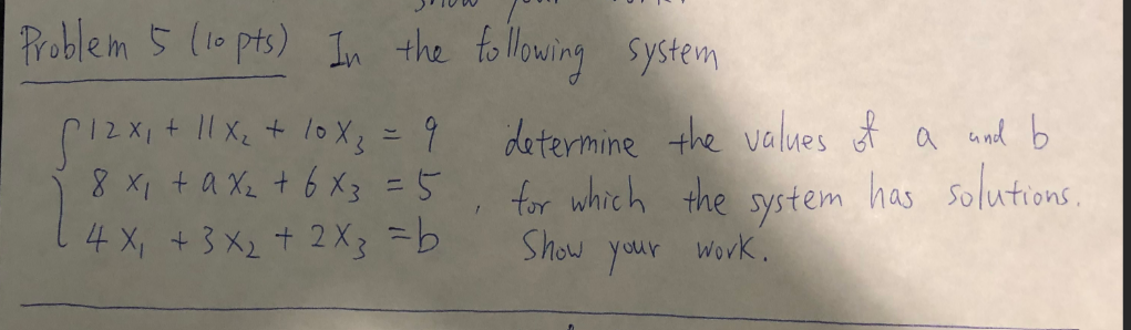 Problem 5 (10 pts) In the following system
+ 11x₂ + 10X 3 = 9
12X1
8 x₁ + ax₂ + 6 x3 = 5
4 X₁ + 3x₂ + 2x3 = b
1
determine the values of a and b
for which the system has solutions.
Show
your
work.