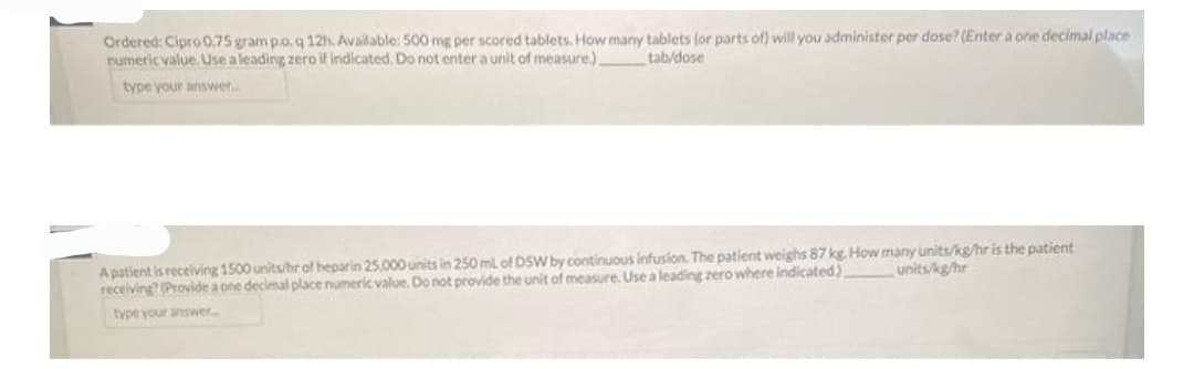 Ordered: Cipro 0.75 gram p.o.q 12h. Available: 500 mg per scored tablets. How many tablets (or parts of) will you administer per dose? (Enter a one decimal place
numeric value. Use a leading zero if indicated. Do not enter a unit of measure.)
tab/dose
type your answer...
A patient is receiving 1500 units/hr of heparin 25,000 units in 250 ml of DSW by continuous infusion. The patient weighs 87 kg. How many units/kg/hr is the patient
units/kg/hr
receiving? (Provide a one decimal place numeric value. Do not provide the unit of measure. Use a leading zero where indicated)
type your answer