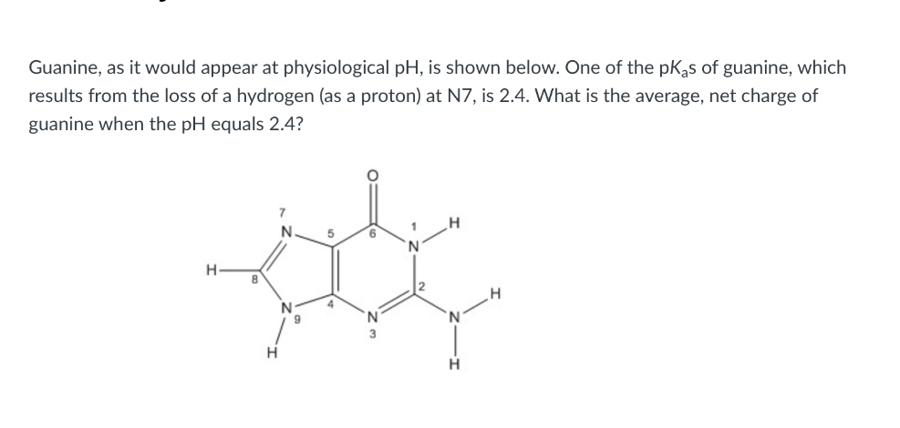 Guanine, as it would appear at physiological pH, is shown below. One of the pKas of guanine, which
results from the loss of a hydrogen (as a proton) at N7, is 2.4. What is the average, net charge of
guanine when the pH equals 2.4?
H
8
H
N
N
9
5
4
6
1
N
H
H