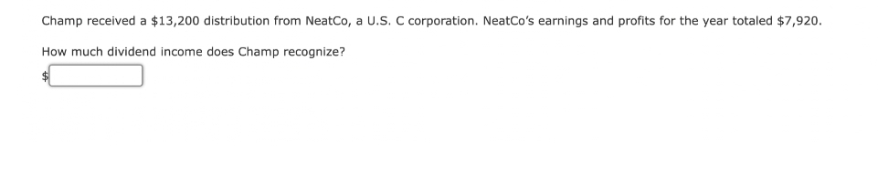 Champ received a $13,200 distribution from NeatCo, a U.S. C corporation. NeatCo's earnings and profits for the year totaled $7,920.
How much dividend income does Champ recognize?