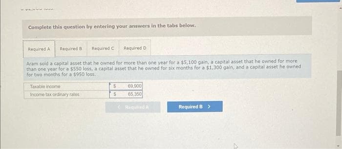 wwwww.
Complete this question by entering your answers in the tabs below.
Required A Required B
Required C
Taxable income
Income tax ordinary rates
Aram sold a capital asset that he owned for more than one year for a $5,100 gain, a capital asset that he owned for more
than one year for a $550 loss, a capital asset that he owned for six months for a $1,300 gain, and a capital asset he owned
for two months for a $950 loss.
Required D
$
$
69,900
65,350
Required A
Required B >