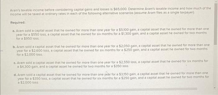 Aram's taxable income before considering capital gains and losses is $65,000. Determine Aram's taxable income and how much of the
income will be taxed at ordinary rates in each of the following alternative scenarios (assume Aram files as a single taxpayer)
Required:
a. Aram sold a capital asset that he owned for more than one year for a $5,100 gain, a capital asset that he owned for more than one
year for a $550 loss, a capital asset that he owned for six months for a $1,300 gain, and a capital asset he owned for two months
for a $950 loss.
b. Aram sold a capital asset that he owned for more than one year for a $2,050 gain, a capital asset that he owned for more than one
year for a $2,600 loss, a capital asset that he owned for six months for a $250 gain, and a capital asset he owned for two months
for a $2,000 loss.
c. Aram sold a capital asset that he owned for more than one year for a $2,550 loss, a capital asset that he owned for six months for
a $4,300 gain, and a capital asset he owned for two months for a $350 loss.
d. Aram sold a capital asset that he owned for more than one year for a $3,150 gain, a capital asset that he owned for more than one
year for a $350 loss, a capital asset that he owned for six months for a $250 gain, and a capital asset he owned for two months for
a $2,000 loss