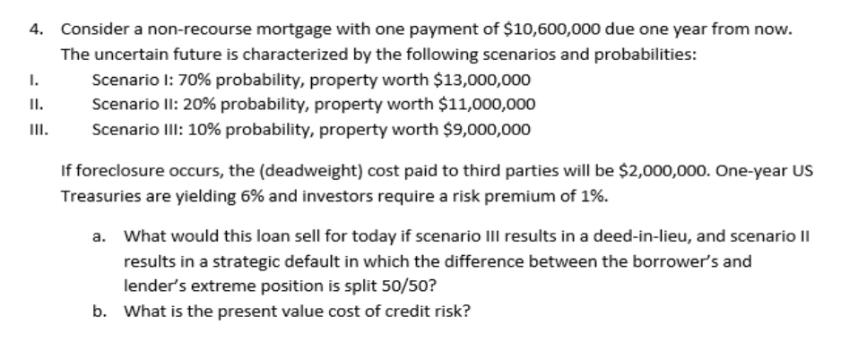 4. Consider a non-recourse mortgage with one payment of $10,600,000 due one year from now.
The uncertain future is characterized by the following scenarios and probabilities:
Scenario 1: 70% probability, property worth $13,000,000
Scenario II: 20% probability, property worth $11,000,000
Scenario III: 10% probability, property worth $9,000,000
I.
II.
III.
If foreclosure occurs, the (deadweight) cost paid to third parties will be $2,000,000. One-year US
Treasuries are yielding 6% and investors require a risk premium of 1%.
a. What would this loan sell for today if scenario III results in a deed-in-lieu, and scenario II
results in a strategic default in which the difference between the borrower's and
lender's extreme position is split 50/50?
b. What is the present value cost of credit risk?