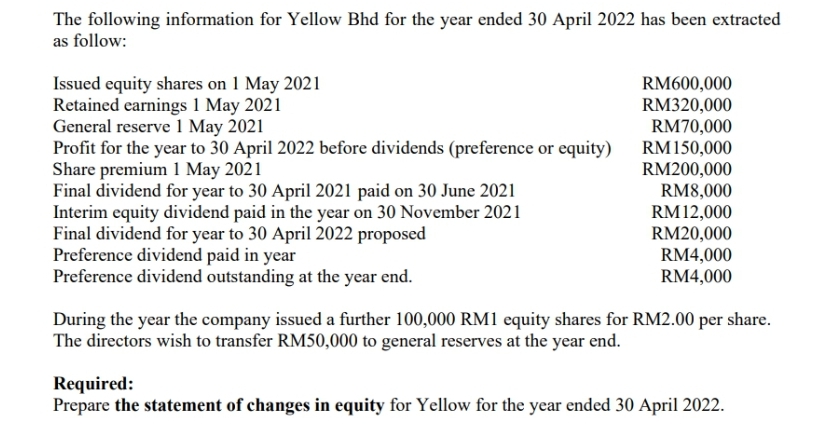 The following information for Yellow Bhd for the year ended 30 April 2022 has been extracted
as follow:
Issued equity shares on 1 May 2021
Retained earnings 1 May 2021
General reserve 1 May 2021
Profit for the year to 30 April 2022 before dividends (preference or equity)
Share premium 1 May 2021
Final dividend for year to 30 April 2021 paid on 30 June 2021
Interim equity dividend paid in the year on 30 November 2021
Final dividend for year to 30 April 2022 proposed
Preference dividend paid in year
Preference dividend outstanding at the year end.
RM600,000
RM320,000
RM70,000
RM 150,000
RM200,000
RM8,000
RM12,000
RM20,000
RM4,000
RM4,000
During the year the company issued a further 100,000 RM1 equity shares for RM2.00 per share.
The directors wish to transfer RM50,000 to general reserves at the year end.
Required:
Prepare the statement of changes in equity for Yellow for the year ended 30 April 2022.