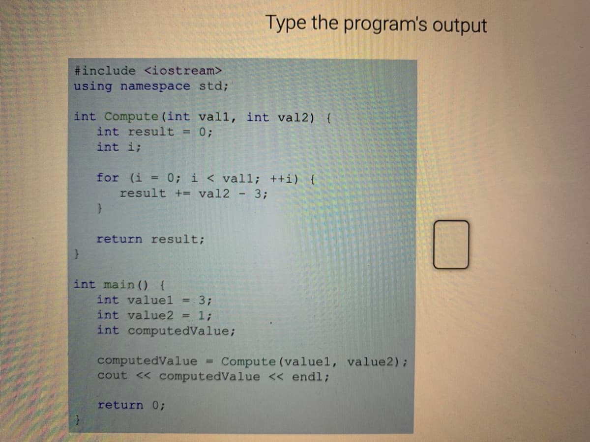 Type the program's output
#include <iostream>
using namespace std;
int Compute (int vall, int val2) {
int result = 0;
int i;
for (i = 0; i < val1; ++i) {
result += val2 - 3;
return result;
int main () {
int valuel
33;
int value2 = 1;
int computedValue;
computedValue
cout << computedValue << endl;
Compute (valuel, value2);
return 0;
