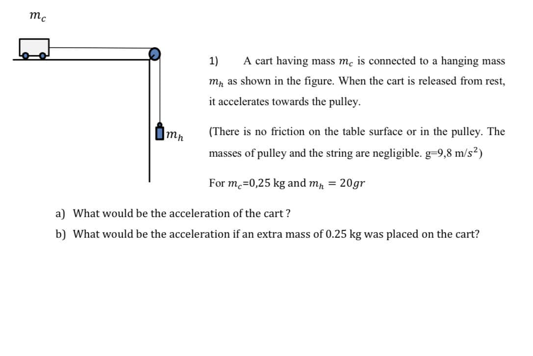 mc
1)
A cart having mass mc is connected to a hanging mass
mp as shown in the figure. When the cart is released from rest,
it accelerates towards the pulley.
(There is no friction on the table surface or in the pulley. The
masses of pulley and the string are negligible. g=9,8 m/s2)
For m.=0,25 kg and mp
20gr
%D
a) What would be the acceleration of the cart ?
b) What would be the acceleration if an extra mass of 0.25 kg was placed on the cart?
