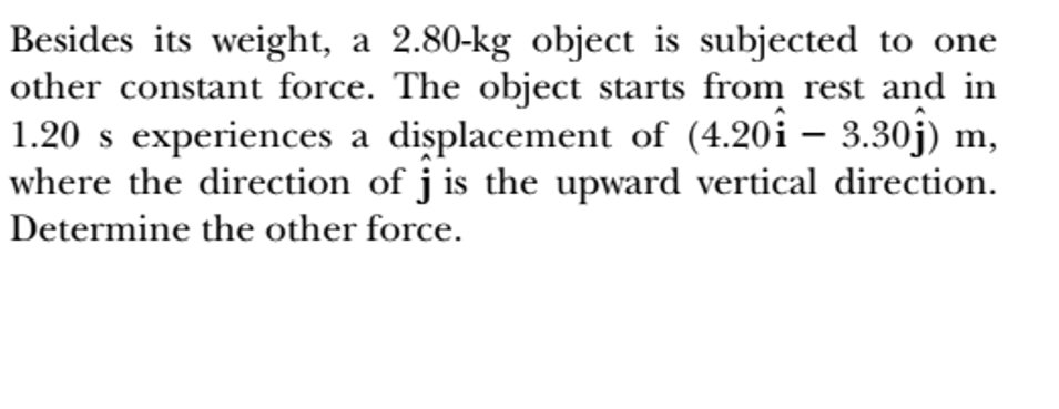 Besides its weight, a 2.80-kg object is subjected to one
other constant force. The object starts from rest and in
1.20 s experiences a displacement of (4.20i – 3.30j) m,
where the direction of j is the upward vertical direction.
-
Determine the other force.
