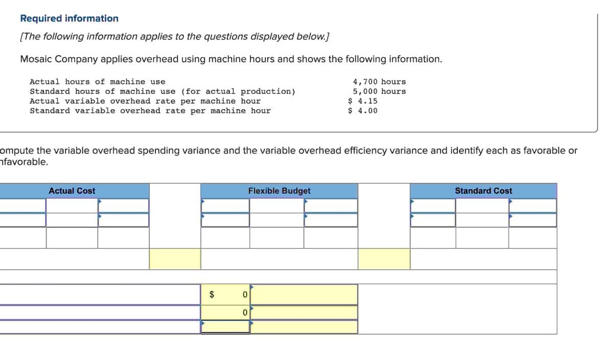 Required information
[The following information applies to the questions displayed below.]
Mosaic Company applies overhead using machine hours and shows the following information.
Actual hours of machine use
Standard hours of machine use (for actual production)
Actual variable overhead rate per machine hour
Standard variable overhead rate per machine hour
ompute the variable overhead spending variance and the variable overhead efficiency variance and identify each as favorable or
favorable.
Actual Cost
$
0
0
4,700 hours
5,000 hours
$ 4.15
$ 4.00
Flexible Budget
Standard Cost