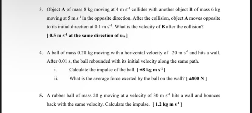 3. Object A of mass 8 kg moving at 4 m s¹ collides with another object B of mass 6 kg
moving at 5 m s'¹ in the opposite direction. After the collision, object A moves opposite
to its initial direction at 0.1 m s¹. What is the velocity of B after the collision?
[ 0.5 m s-¹ at the same direction of UA]
4. A ball of mass 0.20 kg moving with a horizontal velocity of 20 m s¹ and hits a wall.
After 0.01 s, the ball rebounded with its initial velocity along the same path.
i.
Calculate the impulse of the ball. [ +8 kg m s'¹]
ii.
What is the average force exerted by the ball on the wall? [ +800 N ]
5. A rubber ball of mass 20 g moving at a velocity of 30 m s¹ hits a wall and bounces
back with the same velocity. Calculate the impulse. [1.2 kg m s'¹]