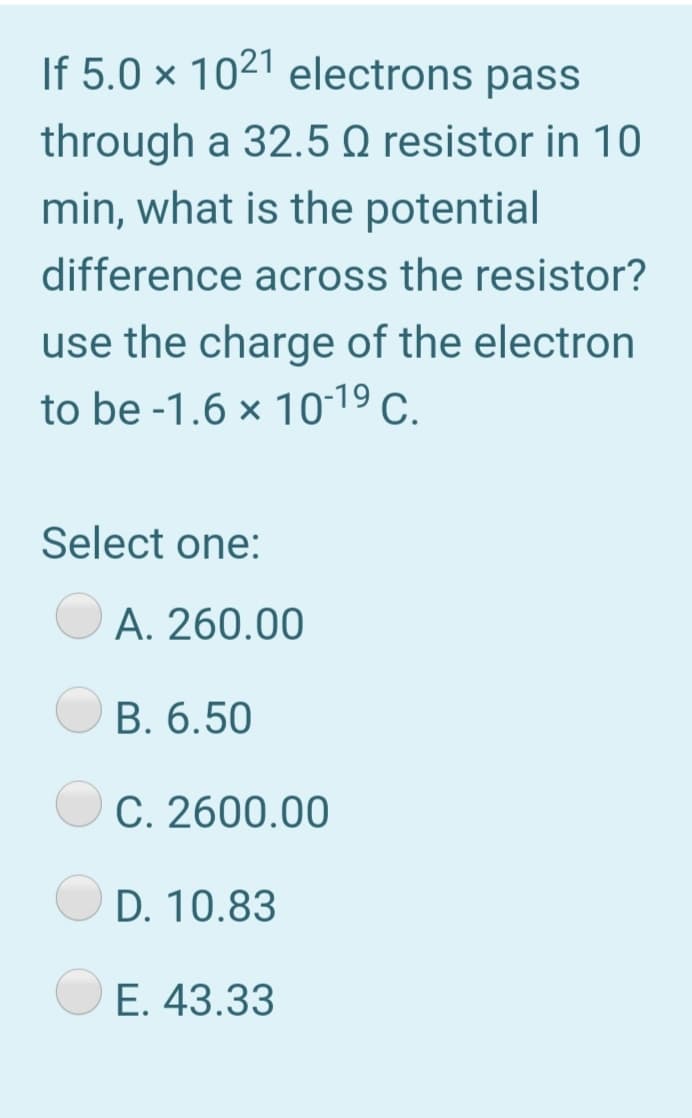 If 5.0 × 1021 electrons pass
through a 32.5 Q resistor in 10
min, what is the potential
difference across the resistor?
use the charge of the electron
to be -1.6 x 10-19 c.
Select one:
A. 260.00
B. 6.50
C. 2600.00
D. 10.83
E. 43.33
