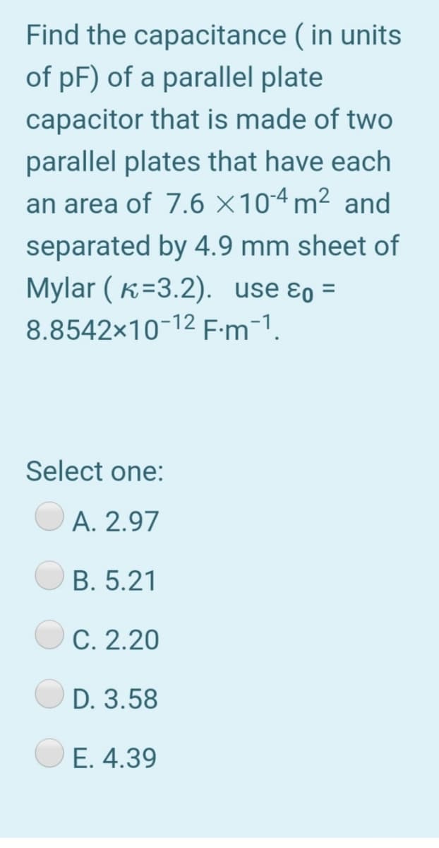 Find the capacitance ( in units
of pF) of a parallel plate
capacitor that is made of two
parallel plates that have each
an area of 7.6 ×104 m² and
separated by 4.9 mm sheet of
Mylar ( K=3.2). use ɛo =
8.8542x10-12 E:m-1.
Select one:
A. 2.97
B. 5.21
C. 2.20
D. 3.58
E. 4.39
