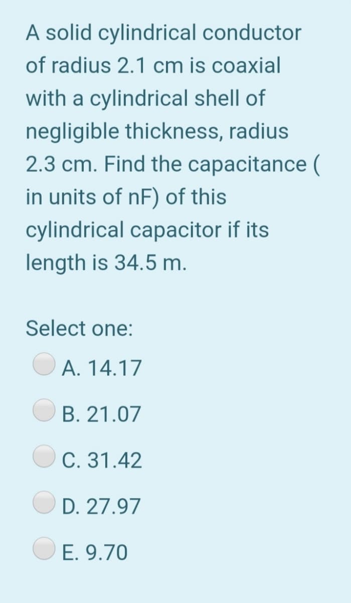 A solid cylindrical conductor
of radius 2.1 cm is coaxial
with a cylindrical shell of
negligible thickness, radius
2.3 cm. Find the capacitance (
in units of nF) of this
cylindrical capacitor if its
length is 34.5 m.
Select one:
A. 14.17
B. 21.07
C. 31.42
D. 27.97
E. 9.70
