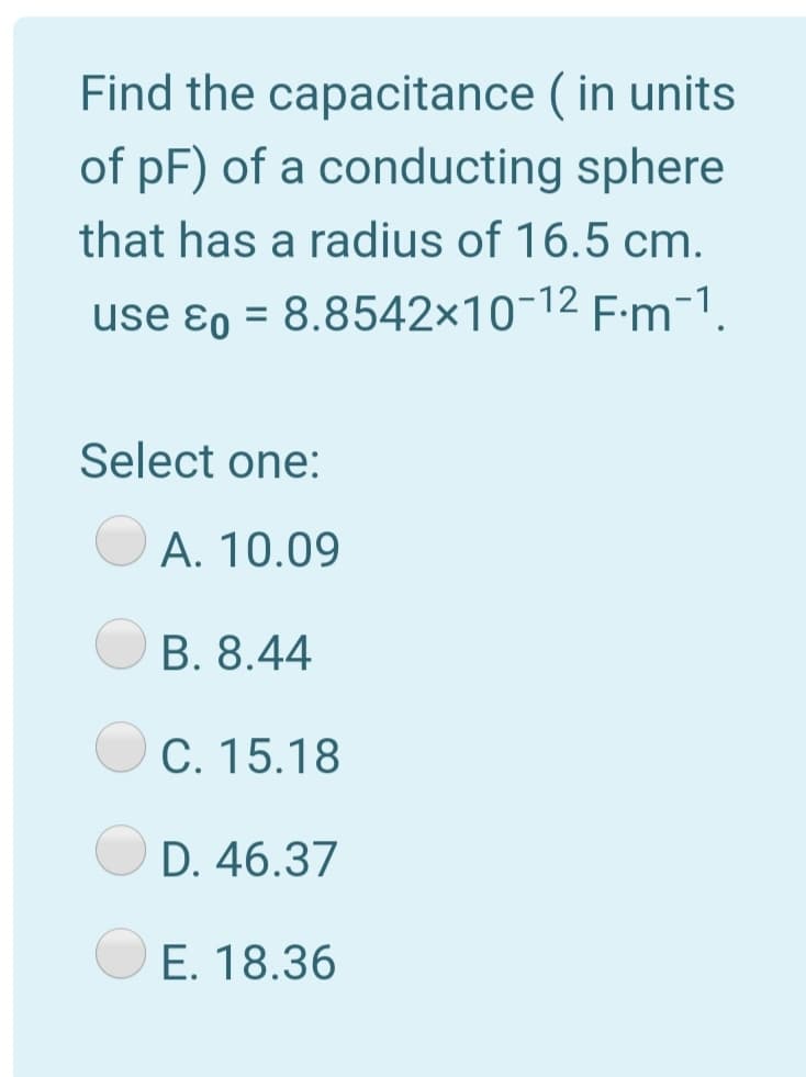 Find the capacitance ( in units
of pF) of a conducting sphere
that has a radius of 16.5 cm.
use ɛo = 8.8542×10-12 F:m-1.
Select one:
A. 10.09
B. 8.44
C. 15.18
D. 46.37
E. 18.36
