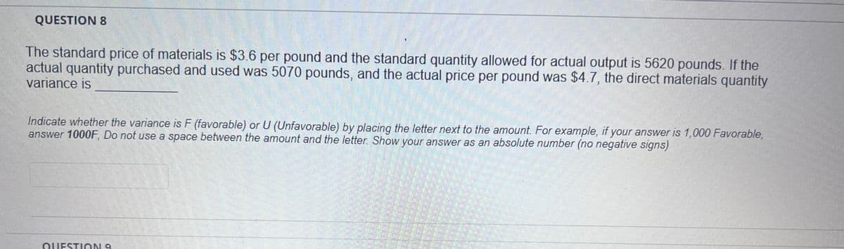 QUESTION 8
V
The standard price of materials is $3.6 per pound and the standard quantity allowed for actual output is 5620 pounds. If the
actual quantity purchased and used was 5070 pounds, and the actual price per pound was $4.7, the direct materials quantity
variance is
Indicate whether the variance is F (favorable) or U (Unfavorable) by placing the letter next to the amount. For example, if your answer is 1,000 Favorable,
answer 1000F, Do not use a space between the amount and the letter. Show your answer as an absolute number (no negative signs)
QUESTION 9