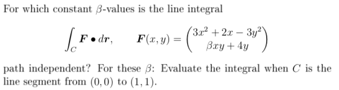 For which constant 3-values is the line integral
(3.x² + 2x – 3y²"
Вху + 4у )
F• dr,
F(x, y) =
path independent? For these 3: Evaluate the integral when C is the
line segment from (0,0) to (1,1).
