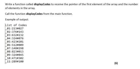 Write a function called displayCodes to receive the pointer of the first element of the array and the number
of elements in the array.
Call the function displayCodes from the main function.
Example of output:
List of Codes
01:213#027
02:376#143
03:632#232
04:324#076
05:423#201
06:512#009
07:148#298
08:823#013
e9:324#045
10:471#302
11:289#100
(6)
