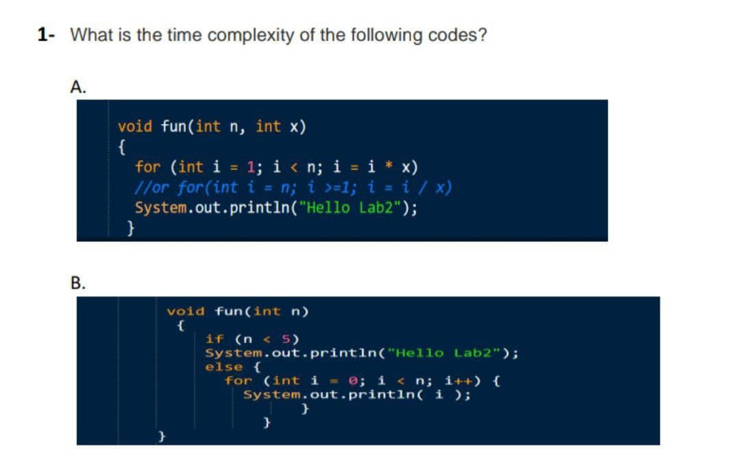 1- What is the time complexity of the following codes?
А.
void fun(int n, int x)
{
for (int i = 1; i < n; i = i * x)
//or for(int i = n; i >=1; i = i / x)
System.out.println("Hello Lab2");
}
%3D
В.
void fun(int n)
{
if (n < 5)
System.out.println("Hello Lab2");
else {
for (int i = e; i < n; i++) {
System.out.println( i );
}
