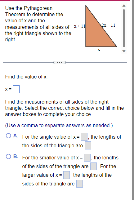 Use the Pythagorean
Theorem to determine the
value of x and the
measurements of all sides of x+11
the right triangle shown to the
right.
Find the value of x.
x =
X
2x-11
Find the measurements of all sides of the right
triangle. Select the correct choice below and fill in the
answer boxes to complete your choice.
(Use a comma to separate answers as needed.)
O A. For the single value of x =
the lengths of
the sides of the triangle are
B. For the smaller value of x =, the lengths
of the sides of the triangle are
For the
larger value of x =
sides of the triangle are
the lengths of the