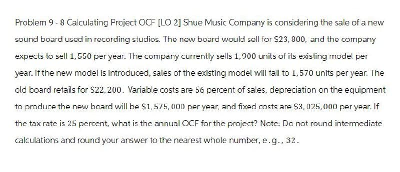 Problem 9 - 8 Calculating Project OCF [LO 2] Shue Music Company is considering the sale of a new
sound board used in recording studios. The new board would sell for $23, 800, and the company
expects to sell 1,550 per year. The company currently sells 1,900 units of its existing model per
year. If the new model is introduced, sales of the existing model will fall to 1,570 units per year. The
old board retails for $22,200. Variable costs are 56 percent of sales, depreciation on the equipment
to produce the new board will be $1,575,000 per year, and fixed costs are $3,025,000 per year. If
the tax rate is 25 percent, what is the annual OCF for the project? Note: Do not round intermediate
calculations and round your answer to the nearest whole number, e.g., 32.