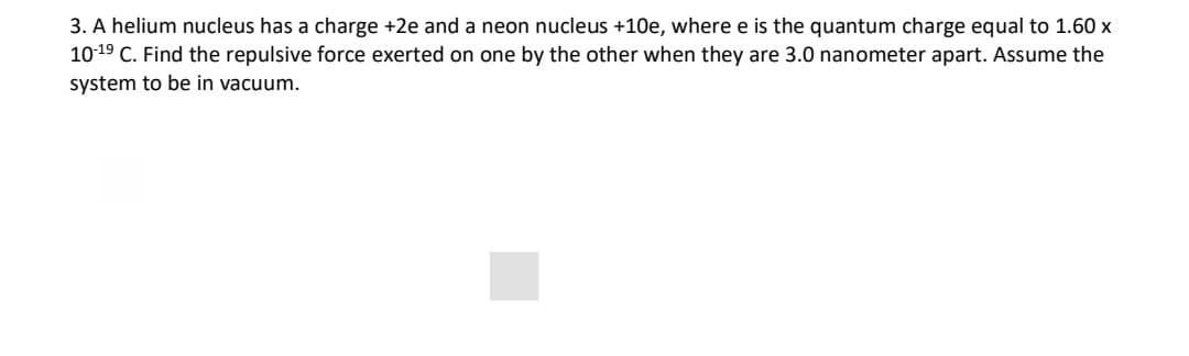 3. A helium nucleus has a charge +2e and a neon nucleus +10e, where e is the quantum charge equal to 1.60 x
1019 C. Find the repulsive force exerted on one by the other when they are 3.0 nanometer apart. Assume the
system to be in vacuum.
