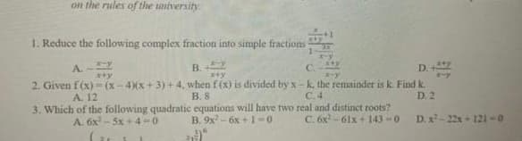 on the rules of the university
1. Reduce the following complex fraction into simple fractions
В.
D.
A.
C.
2. Given f(x)- (x-4)(x + 3) + 4, when f (x) is divided by x-k. the remainder is k Find k.
B. 8
A. 12
C.4
D. 2
3. Which of the following quadratic equations will have two real and distinct roots?
B. 9x - 6x +1-0
D. x- 22x + 121-0
A. 6x - 5x + 4-0
C. 6x -61x + l43 -0
