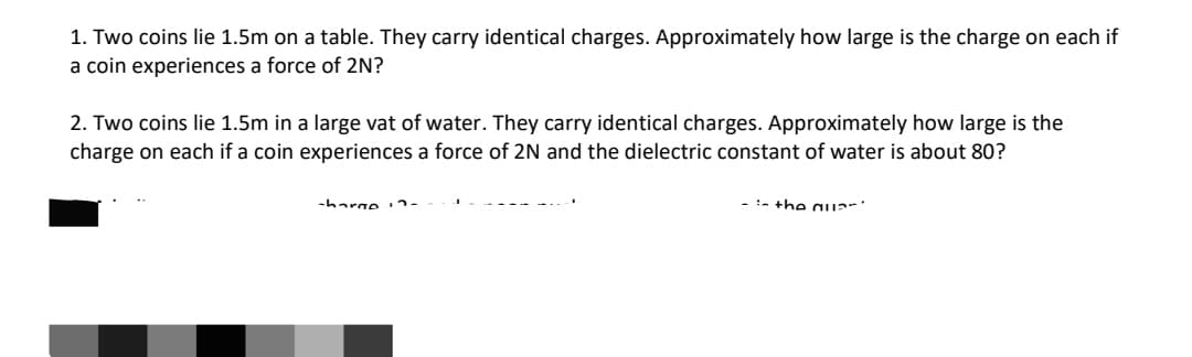 1. Two coins lie 1.5m on a table. They carry identical charges. Approximately how large is the charge on each if
a coin experiences a force of 2N?
2. Two coins lie 1.5m in a large vat of water. They carry identical charges. Approximately how large is the
charge on each if a coin experiences a force of 2N and the dielectric constant of water is about 80?
-harge 2-
:- the auar
