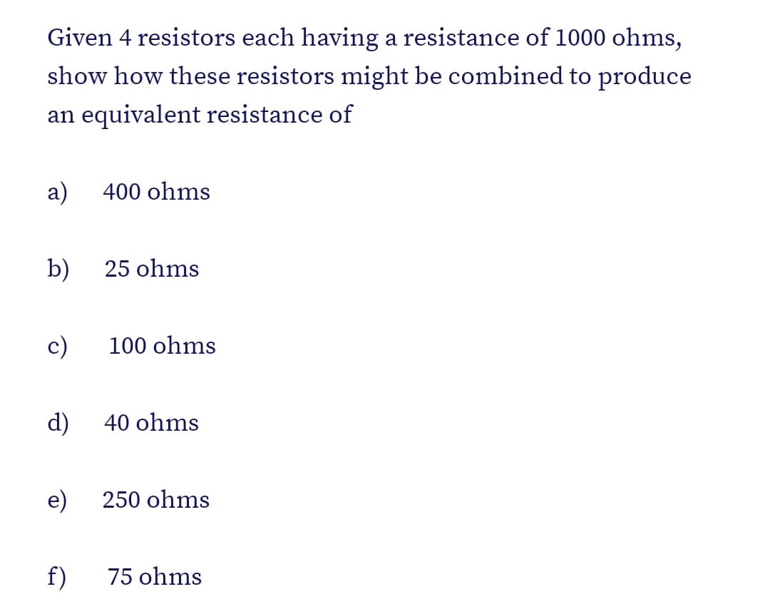 Given 4 resistors each having a resistance of 1000 ohms,
show how these resistors might be combined to produce
an equivalent resistance of
а)
400 ohms
b)
25 ohms
c)
100 ohms
d)
40 ohms
e)
250 ohms
f)
75 ohms
