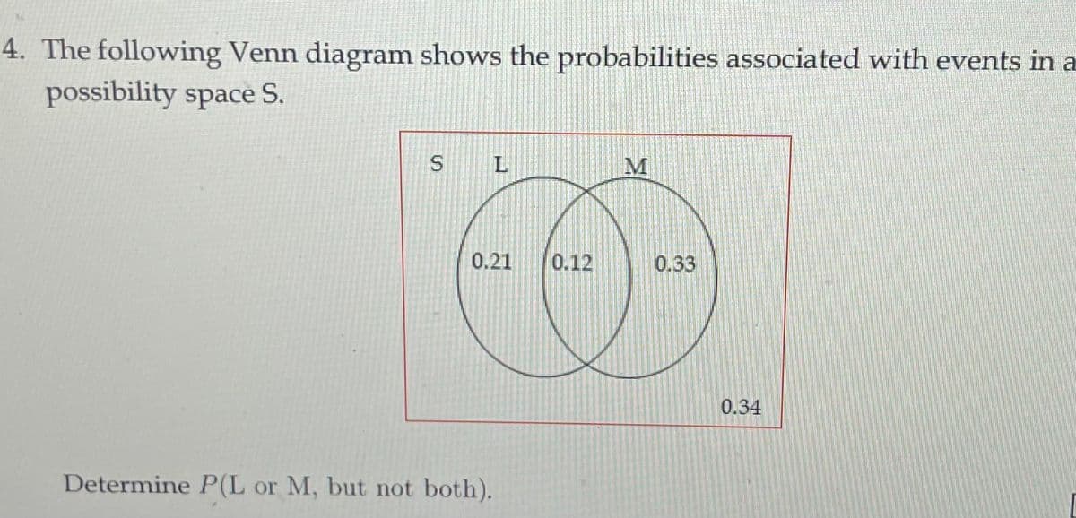 4. The following Venn diagram shows the probabilities associated with events in a
possibility space S.
M
0.21
0.12
0.33
0.34
Determine P(L or M, but not both).
