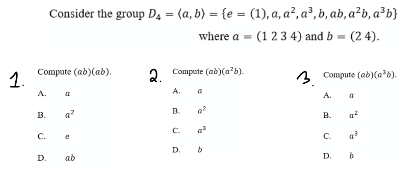 Consider the group D4 = (a, b) = {e = (1), a, a², a³, b, ab, a²b, a³b}
%3D
%3D
where a = (1 2 3 4) and b
= (2 4).
1.
Compute (ab)(ab).
2 Compute (ab)(a²b).
3 Compute (ab)(a³b).
А.
а
А.
a
А.
a
В.
a?
a?
В.
a²
C.
a3
С.
C.
a3
e
D. b
D.
ab
D. b
B.
